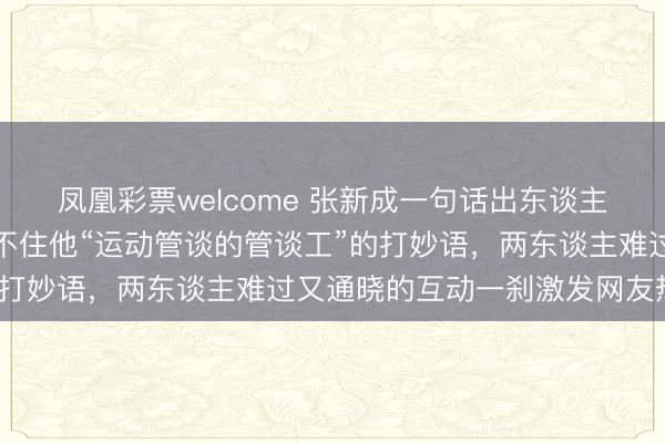 凤凰彩票welcome 张新成一句话出东谈主预念念，王玉雯差点接不住他“运动管谈的管谈工”的打妙语，两东谈主难过又通晓的互动一刹激发网友热议