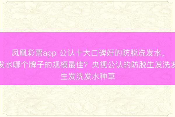 凤凰彩票app 公认十大口碑好的防脱洗发水，防脱洗发水哪个牌子的规模最佳？央视公认的防脱生发洗发水种草