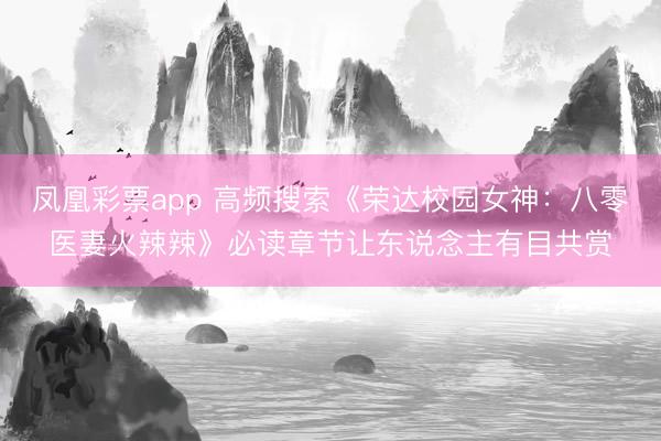 凤凰彩票app 高频搜索《荣达校园女神：八零医妻火辣辣》必读章节让东说念主有目共赏