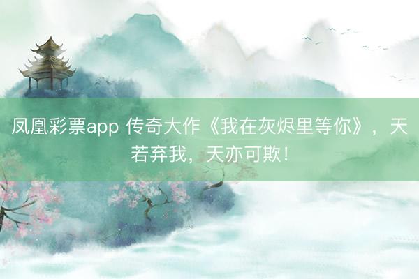 凤凰彩票app 传奇大作《我在灰烬里等你》，天若弃我，天亦可欺！