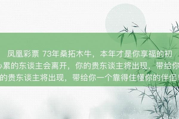 凤凰彩票 73年桑拓木牛，本年才是你享福的初始！2026年阿谁让你心累的东谈主会离开，你的贵东谈主将出现，带给你一个靠得住懂你的伴侣！