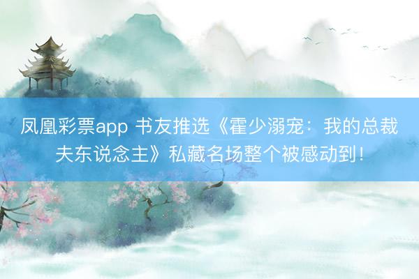 凤凰彩票app 书友推选《霍少溺宠：我的总裁夫东说念主》私藏名场整个被感动到！