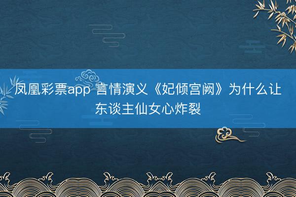 凤凰彩票app 言情演义《妃倾宫阙》为什么让东谈主仙女心炸裂