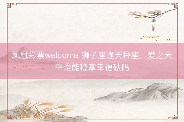 凤凰彩票welcome 狮子座逢天秤座，爱之天平谁能稳掌幸福砝码