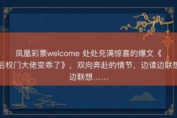 凤凰彩票welcome 处处充满惊喜的爆文《仳离后权门大佬变乖了》，双向奔赴的情节，边读边联想……