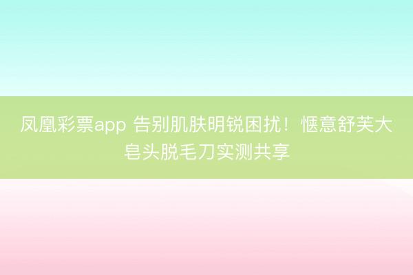 凤凰彩票app 告别肌肤明锐困扰！惬意舒芙大皂头脱毛刀实测共享