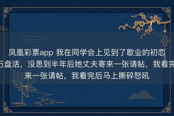 凤凰彩票app 我在同学会上见到了歇业的初恋，心软借她300万盘活，没思到半年后她丈夫寄来一张请帖，我看完后马上撕碎怒吼