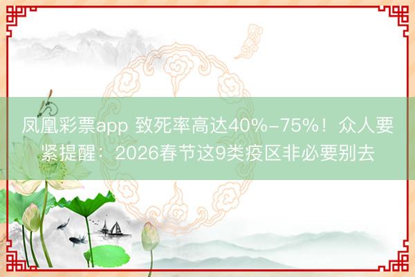 凤凰彩票app 致死率高达40%-75%！众人要紧提醒：2026春节这9类疫区非必要别去