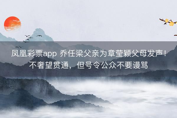 凤凰彩票app 乔任梁父亲为章莹颖父母发声！不奢望贯通，但号令公众不要谩骂