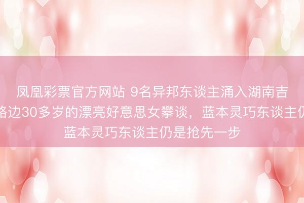 凤凰彩票官方网站 9名异邦东谈主涌入湖南吉首市，专找路边30多岁的漂亮好意思女攀谈，蓝本灵巧东谈主仍是抢先一步