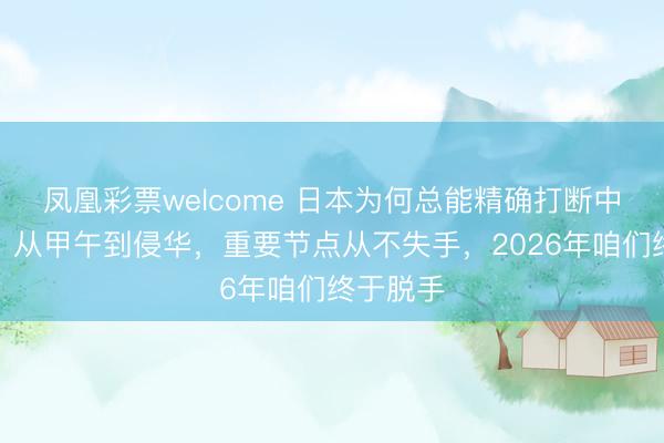 凤凰彩票welcome 日本为何总能精确打断中国崛起？从甲午到侵华，重要节点从不失手，2026年咱们终于脱手