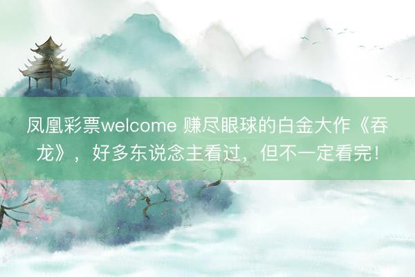 凤凰彩票welcome 赚尽眼球的白金大作《吞龙》，好多东说念主看过，但不一定看完！