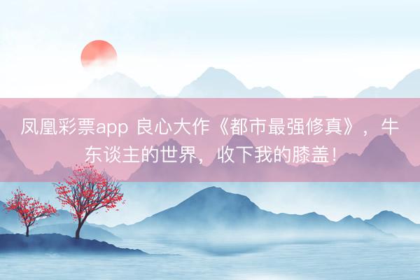凤凰彩票app 良心大作《都市最强修真》，牛东谈主的世界，收下我的膝盖！