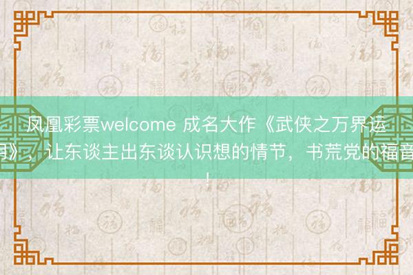 凤凰彩票welcome 成名大作《武侠之万界运用》，让东谈主出东谈认识想的情节，书荒党的福音！