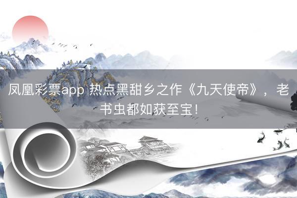 凤凰彩票app 热点黑甜乡之作《九天使帝》，老书虫都如获至宝！
