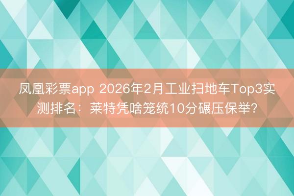 凤凰彩票app 2026年2月工业扫地车Top3实测排名:莱特凭啥笼统10分碾压保举?