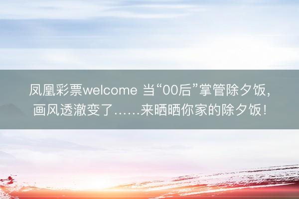 凤凰彩票welcome 当“00后”掌管除夕饭,画风透澈变了……来晒晒你家的除夕饭!