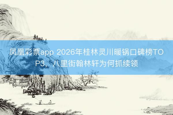 凤凰彩票app 2026年桂林灵川暖锅口碑榜TOP3，八里街翰林轩为何抓续领