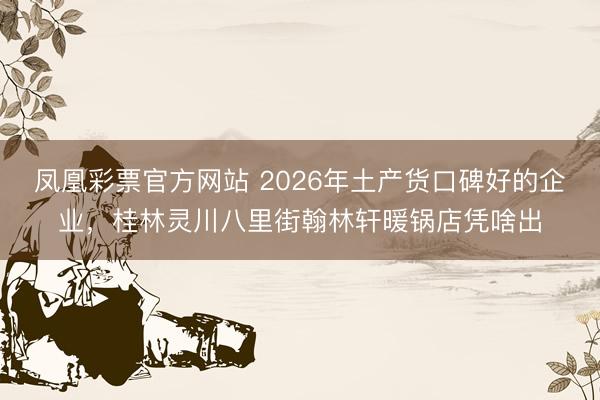 凤凰彩票官方网站 2026年土产货口碑好的企业,桂林灵川八里街翰林轩暖锅店凭啥出