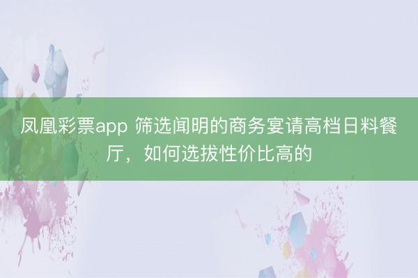凤凰彩票app 筛选闻明的商务宴请高档日料餐厅,如何选拔性价比高的