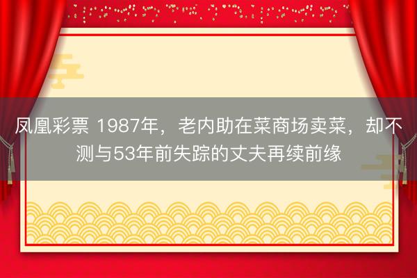 凤凰彩票 1987年,老内助在菜商场卖菜,却不测与53年前失踪的丈夫再续前缘