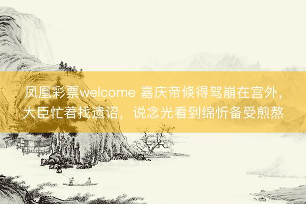 凤凰彩票welcome 嘉庆帝倏得驾崩在宫外,大臣忙着找遗诏,说念光看到绵忻备受煎熬