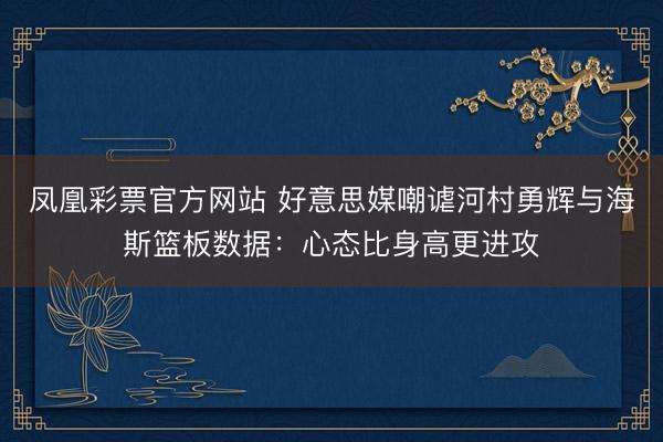 凤凰彩票官方网站 好意思媒嘲谑河村勇辉与海斯篮板数据：心态比身高更进攻