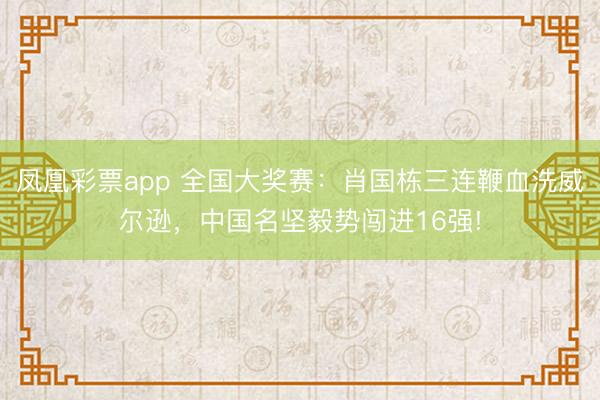 凤凰彩票app 全国大奖赛：肖国栋三连鞭血洗威尔逊，中国名坚毅势闯进16强!