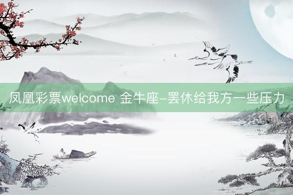 凤凰彩票welcome 金牛座-罢休给我方一些压力