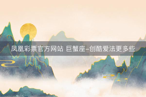 凤凰彩票官方网站 巨蟹座-创酷爱法更多些