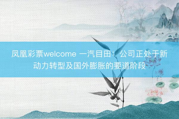 凤凰彩票welcome 一汽目田:公司正处于新动力转型及国外膨胀的要道阶段