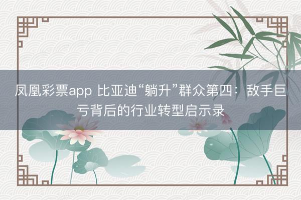 凤凰彩票app 比亚迪“躺升”群众第四：敌手巨亏背后的行业转型启示录