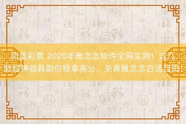 凤凰彩票 2026年雅念念软件全网实测!这几款超神器具助你稳拿高分,杀青雅念念白话目田!
