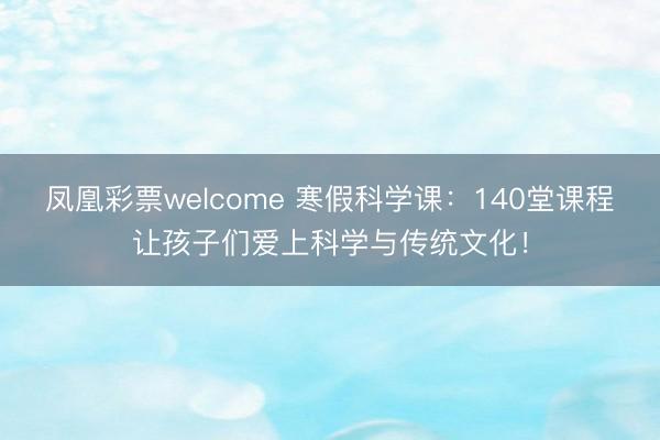 凤凰彩票welcome 寒假科学课：140堂课程让孩子们爱上科学与传统文化！