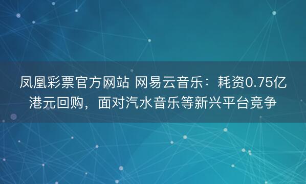 凤凰彩票官方网站 网易云音乐：耗资0.75亿港元回购，面对汽水音乐等新兴平台竞争