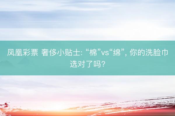 凤凰彩票 奢侈小贴士: “棉”vs“绵”, 你的洗脸巾选对了吗?