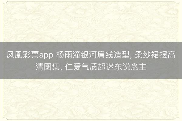凤凰彩票app 杨雨潼银河肩线造型， 柔纱裙摆高清图集， 仁爱气质超迷东说念主