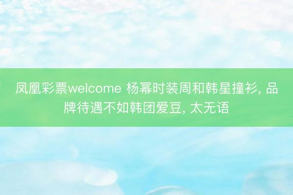凤凰彩票welcome 杨幂时装周和韩星撞衫， 品牌待遇不如韩团爱豆， 太无语
