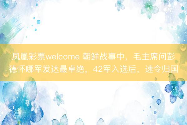 凤凰彩票welcome 朝鲜战事中,毛主席问彭德怀哪军发达最卓绝,42军入选后,速令归国