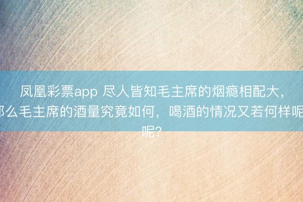 凤凰彩票app 尽人皆知毛主席的烟瘾相配大，那么毛主席的酒量究竟如何，喝酒的情况又若何样呢？