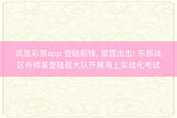 凤凰彩票app 登陆前锋， 雷霆出击! 东部战区舟师某登陆舰大队开展海上实战化考试