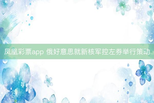 凤凰彩票app 俄好意思就新核军控左券举行策动