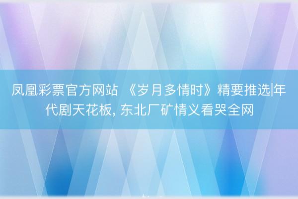 凤凰彩票官方网站 《岁月多情时》精要推选|年代剧天花板， 东北厂矿情义看哭全网