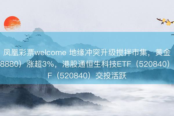 凤凰彩票welcome 地缘冲突升级搅拌市集，黄金ETF（518880）涨超3%，港股通恒生科技ETF（520840）交投活跃