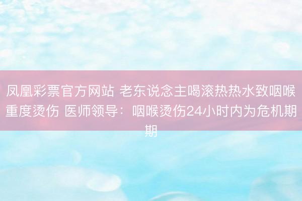凤凰彩票官方网站 老东说念主喝滚热热水致咽喉重度烫伤 医师领导:咽喉烫伤24小时内为危机期