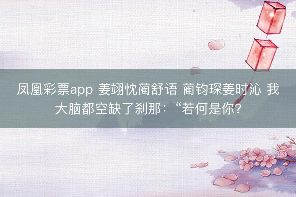 凤凰彩票app 姜翊忱蔺舒语 蔺钧琛姜时沁 我大脑都空缺了刹那:“若何是你?