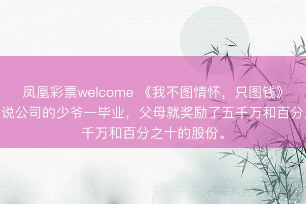 凤凰彩票welcome 《我不图情怀，只图钱》江蕴江语 听说公司的少爷一毕业，父母就奖励了五千万和百分之十的股份。