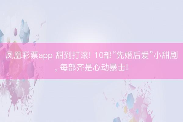 凤凰彩票app 甜到打滚! 10部“先婚后爱”小甜剧， 每部齐是心动暴击!