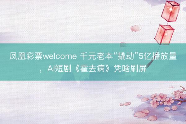 凤凰彩票welcome 千元老本“撬动”5亿播放量，AI短剧《霍去病》凭啥刷屏