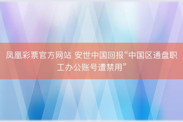 凤凰彩票官方网站 安世中国回报“中国区通盘职工办公账号遭禁用”